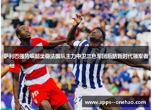 萨利巴强势崛起坐稳法国队主力中卫三色军团后防新时代领军者