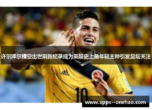 许尔泽尔横空出世刷新纪录成为英超史上最年轻主帅引发足坛关注